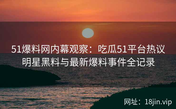 51爆料网内幕观察：吃瓜51平台热议明星黑料与最新爆料事件全记录
