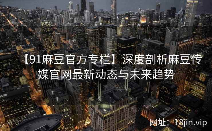 【91麻豆官方专栏】深度剖析麻豆传媒官网最新动态与未来趋势