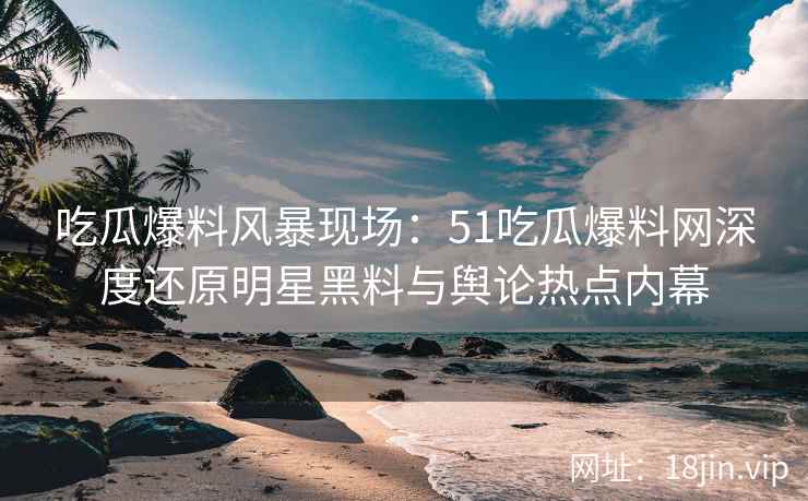 吃瓜爆料风暴现场：51吃瓜爆料网深度还原明星黑料与舆论热点内幕