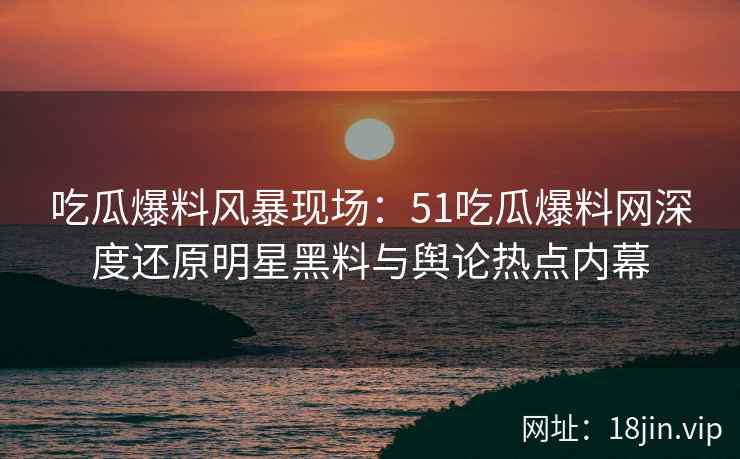 吃瓜爆料风暴现场：51吃瓜爆料网深度还原明星黑料与舆论热点内幕