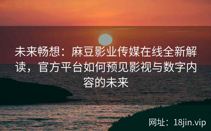 未来畅想：麻豆影业传媒在线全新解读，官方平台如何预见影视与数字内容的未来