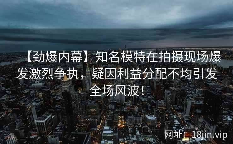 【劲爆内幕】知名模特在拍摄现场爆发激烈争执，疑因利益分配不均引发全场风波！