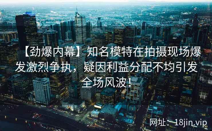 【劲爆内幕】知名模特在拍摄现场爆发激烈争执，疑因利益分配不均引发全场风波！