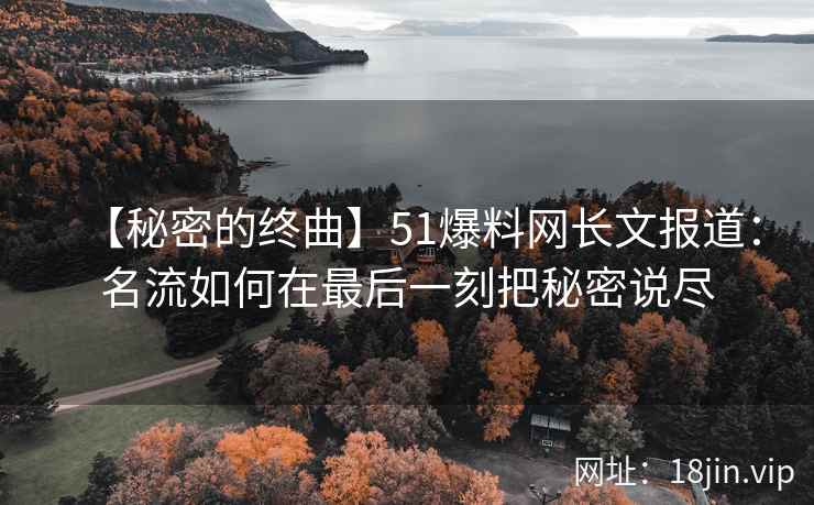 【秘密的终曲】51爆料网长文报道：名流如何在最后一刻把秘密说尽