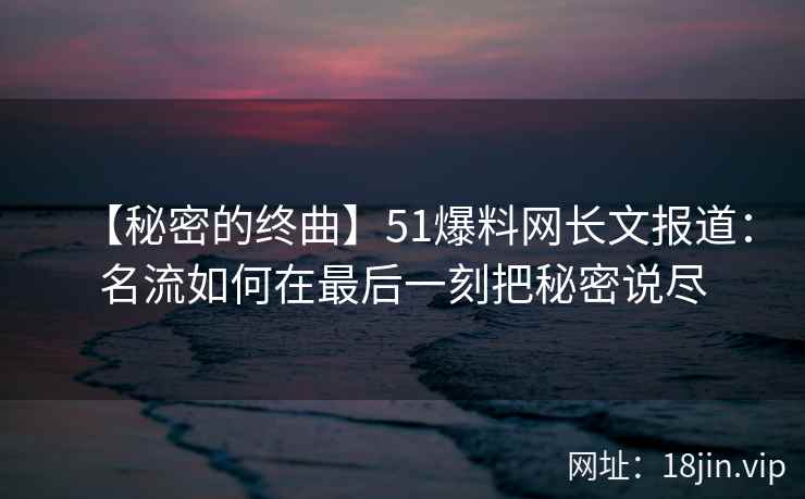 【秘密的终曲】51爆料网长文报道：名流如何在最后一刻把秘密说尽