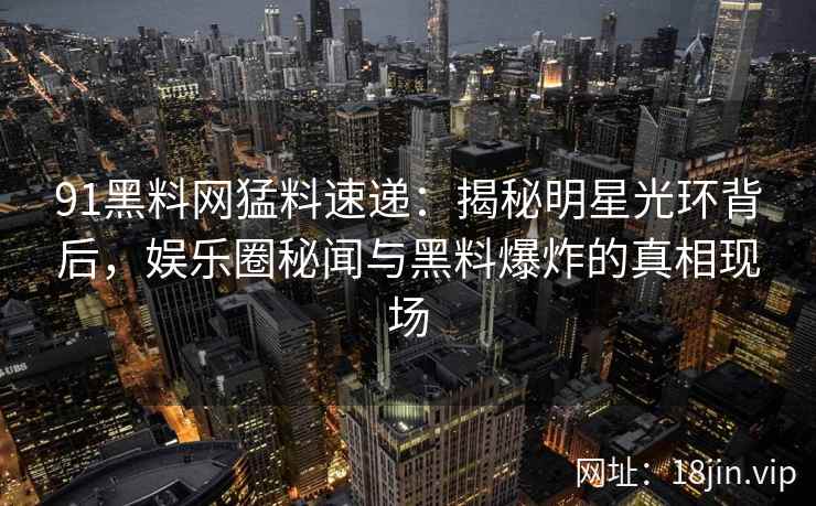 91黑料网猛料速递：揭秘明星光环背后，娱乐圈秘闻与黑料爆炸的真相现场