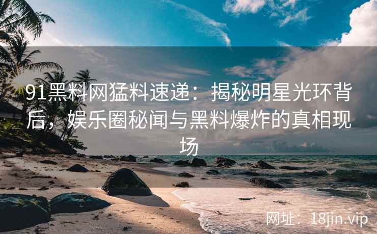91黑料网猛料速递：揭秘明星光环背后，娱乐圈秘闻与黑料爆炸的真相现场