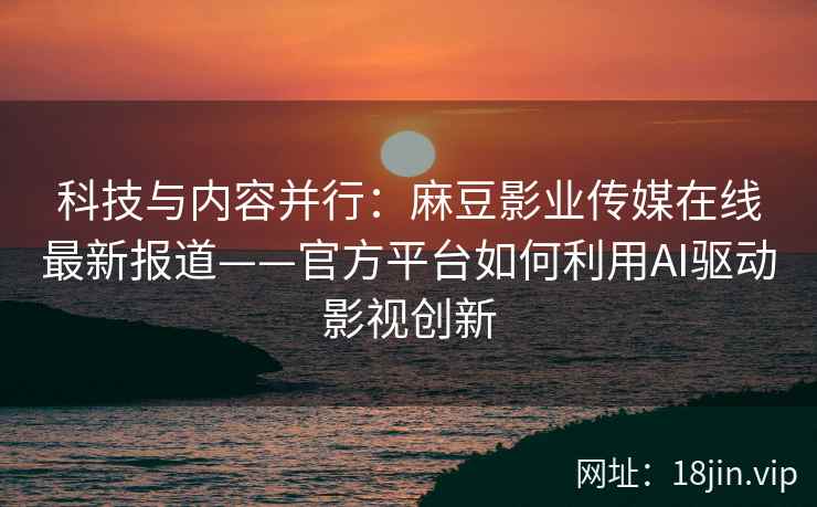 科技与内容并行：麻豆影业传媒在线最新报道——官方平台如何利用AI驱动影视创新