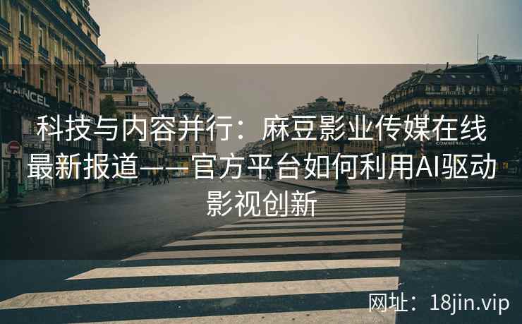 科技与内容并行：麻豆影业传媒在线最新报道——官方平台如何利用AI驱动影视创新