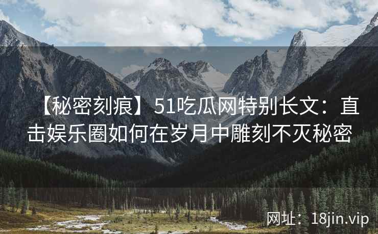 【秘密刻痕】51吃瓜网特别长文：直击娱乐圈如何在岁月中雕刻不灭秘密