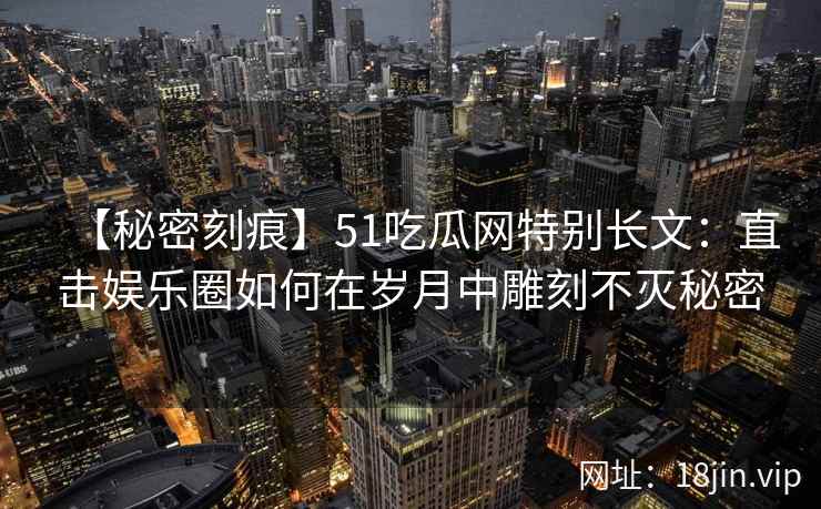 【秘密刻痕】51吃瓜网特别长文：直击娱乐圈如何在岁月中雕刻不灭秘密