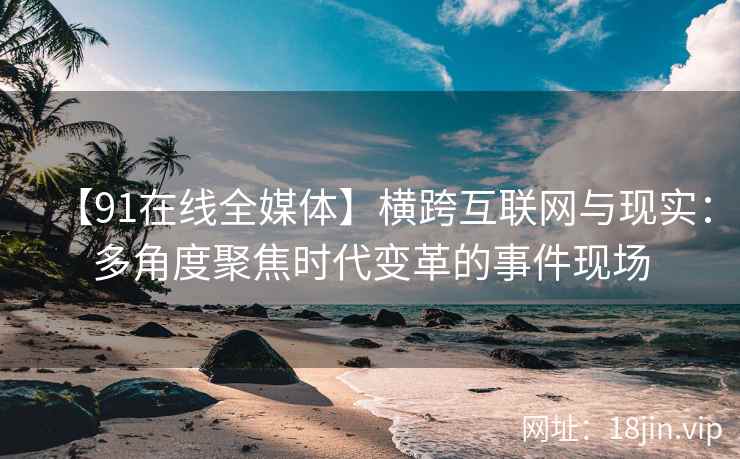 【91在线全媒体】横跨互联网与现实：多角度聚焦时代变革的事件现场