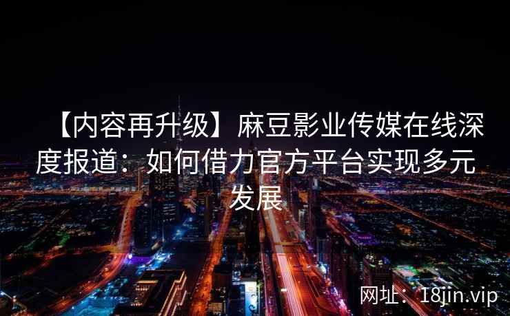 【内容再升级】麻豆影业传媒在线深度报道：如何借力官方平台实现多元发展