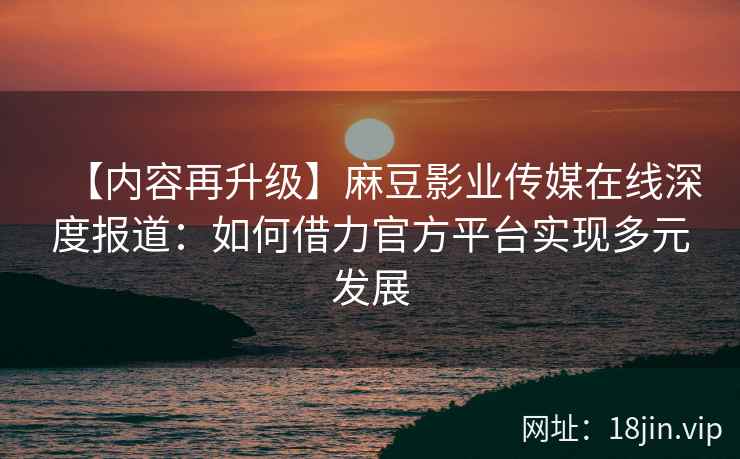 【内容再升级】麻豆影业传媒在线深度报道：如何借力官方平台实现多元发展