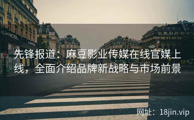 先锋报道：麻豆影业传媒在线官媒上线，全面介绍品牌新战略与市场前景