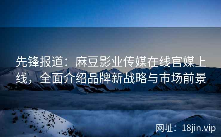 先锋报道：麻豆影业传媒在线官媒上线，全面介绍品牌新战略与市场前景