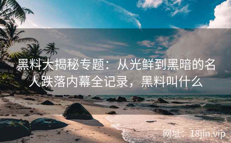 黑料大揭秘专题：从光鲜到黑暗的名人跌落内幕全记录，黑料叫什么