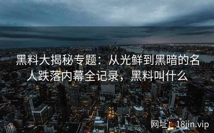 黑料大揭秘专题：从光鲜到黑暗的名人跌落内幕全记录，黑料叫什么